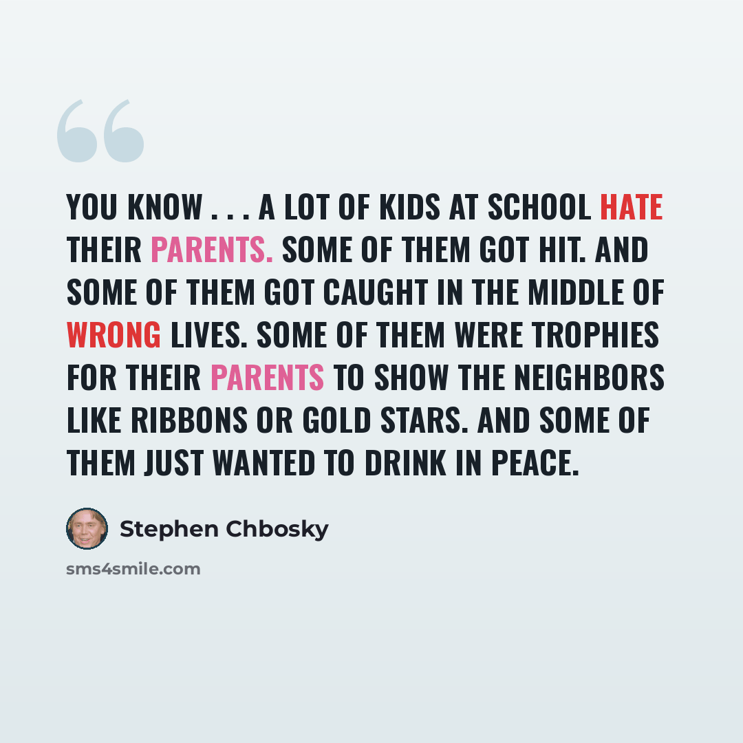“You know . . . a lot of kids at school hate their parents. Some of them got hit. And some of them got caught in the middle of wrong lives. Some of them were trophies for their parents to show the neighbors like ribbons or gold stars. And some of them just wanted to drink in peace.” quote by Stephen Chbosky