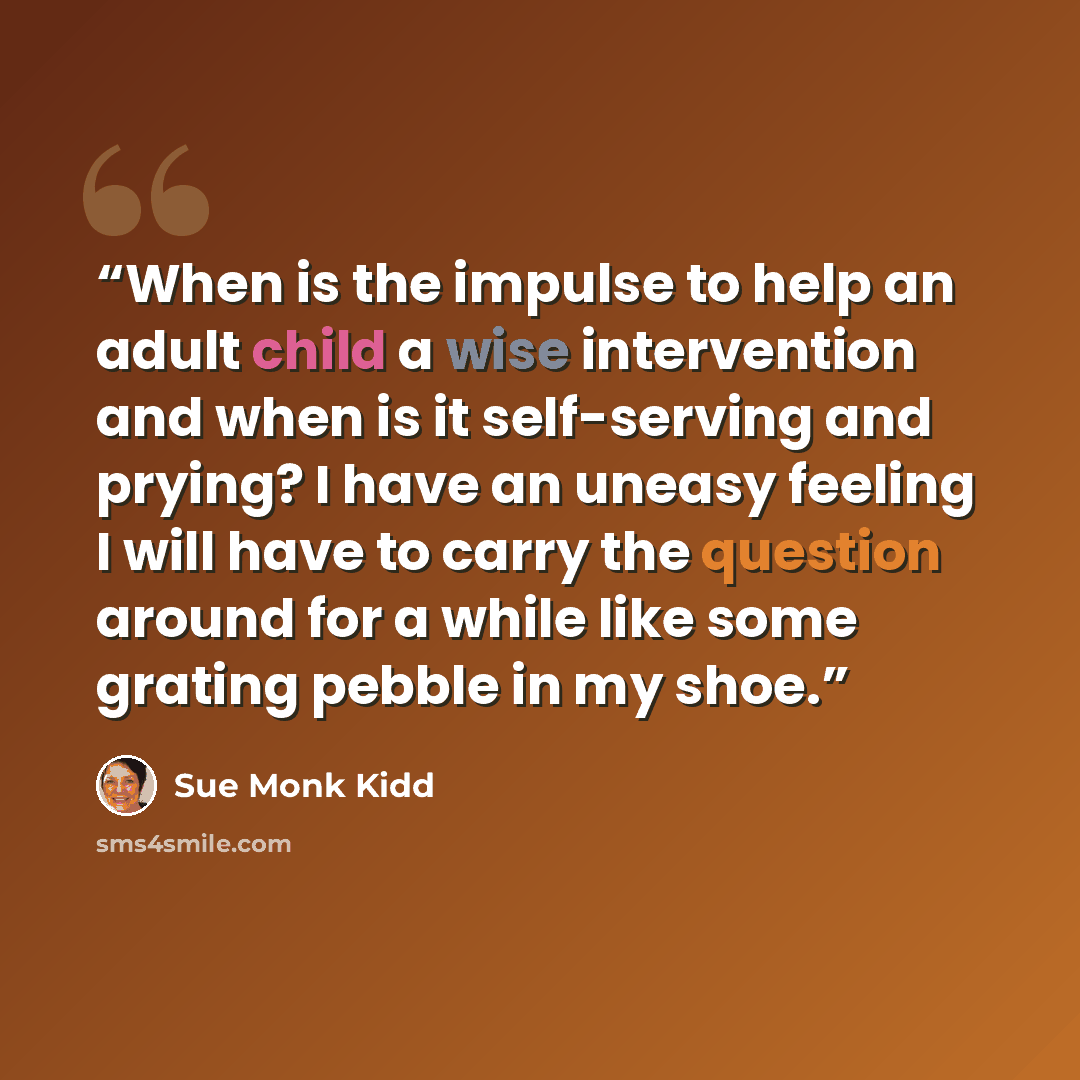 “When is the impulse to help an adult child a wise intervention and when is it self-serving and prying? I have an uneasy feeling I will have to carry the question around for a while like some grating pebble in my shoe.” quote by Sue Monk Kidd