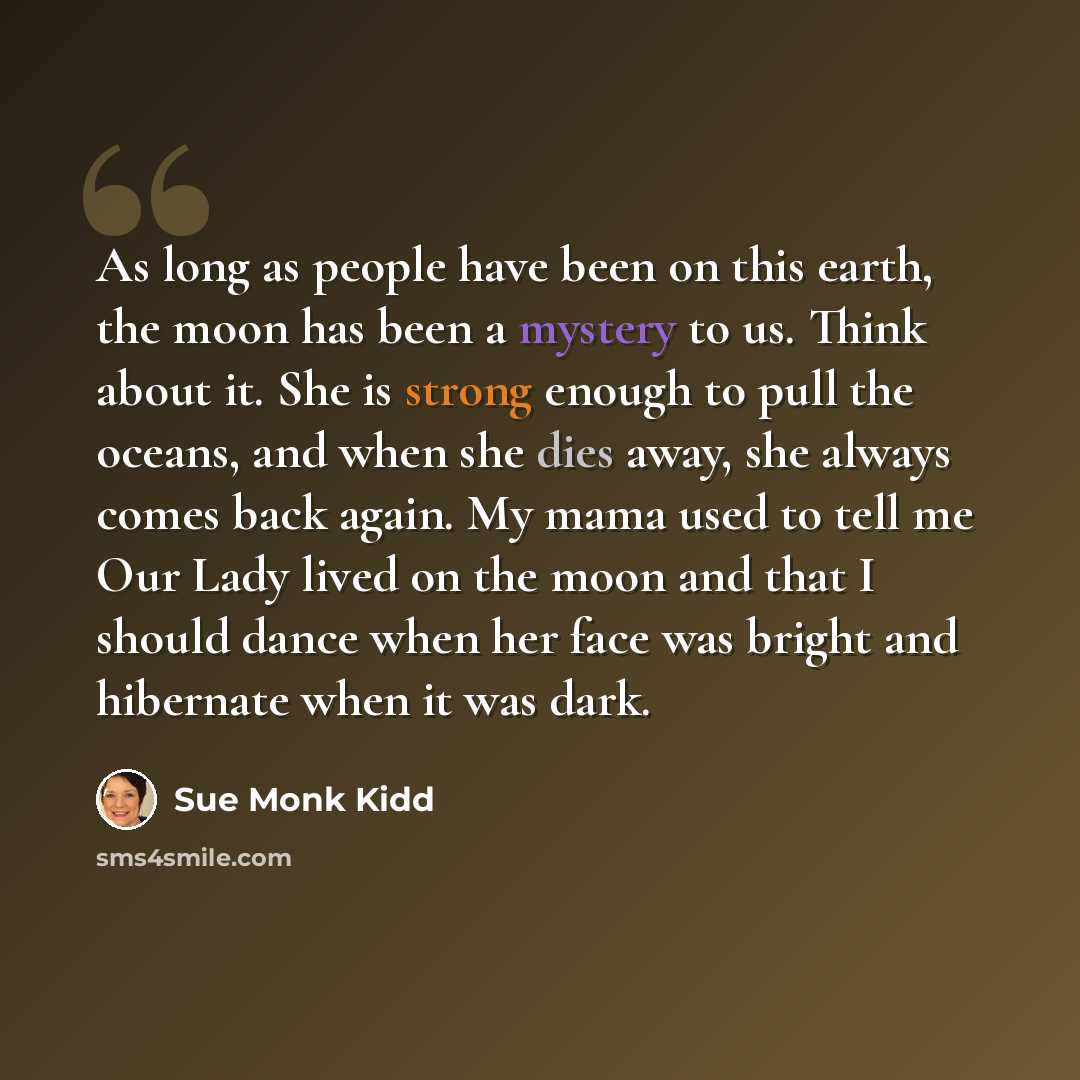 “As long as people have been on this earth, the moon has been a mystery to us. Think about it. She is strong enough to pull the oceans, and when she dies away, she always comes back again. My mama used to tell me Our Lady lived on the moon and that I should dance when her face was bright and…” quote by Sue Monk Kidd