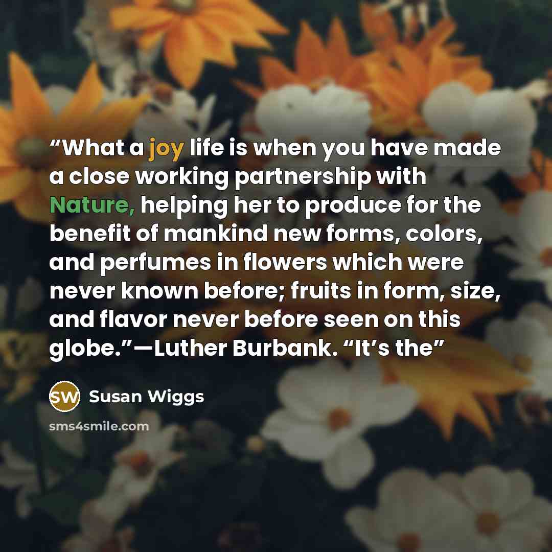 “What a joy life is when you have made a close working partnership with Nature, helping her to produce for the benefit of mankind new forms, colors, and perfumes in flowers which were never known before; fruits in form, size, and flavor never before seen on this globe.”—Luther Burbank. “It’s the” quote by Susan Wiggs