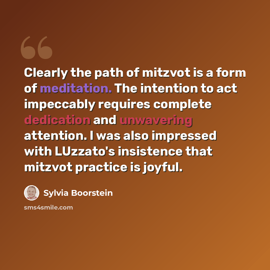“Clearly the path of mitzvot is a form of meditation. The intention to act impeccably requires complete dedication and unwavering attention. I was also impressed with LUzzato's insistence that mitzvot practice is joyful.” quote by Sylvia Boorstein