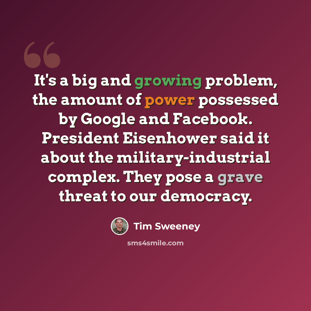 “It's a big and growing problem, the amount of power possessed by Google and Facebook. President Eisenhower said it about the military-industrial complex. They pose a grave threat to our democracy.” quote by Tim Sweeney