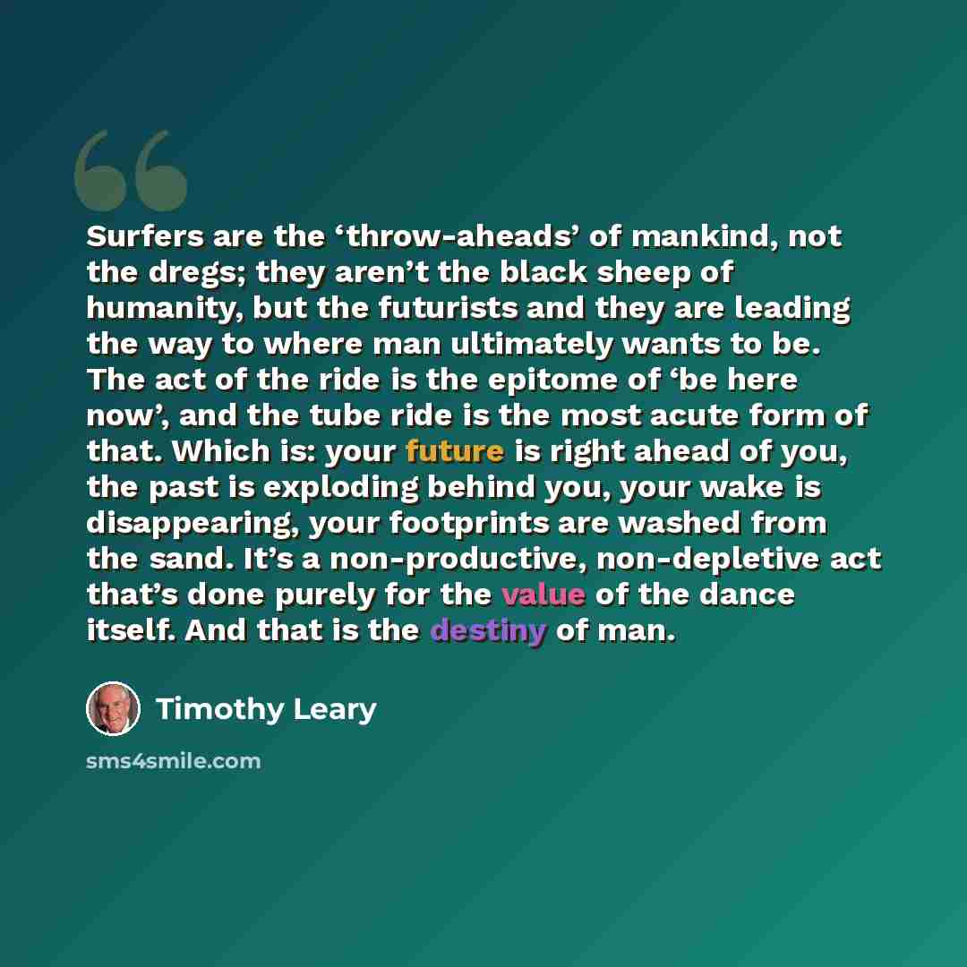 “Surfers are the ‘throw-aheads’ of mankind, not the dregs; they aren’t the black sheep of humanity, but the futurists and they are leading the way to where man ultimately wants to be. The act of the ride is the epitome of ‘be here now’, and the tube ride is the most acute form of that. Which is…” quote by Timothy Leary