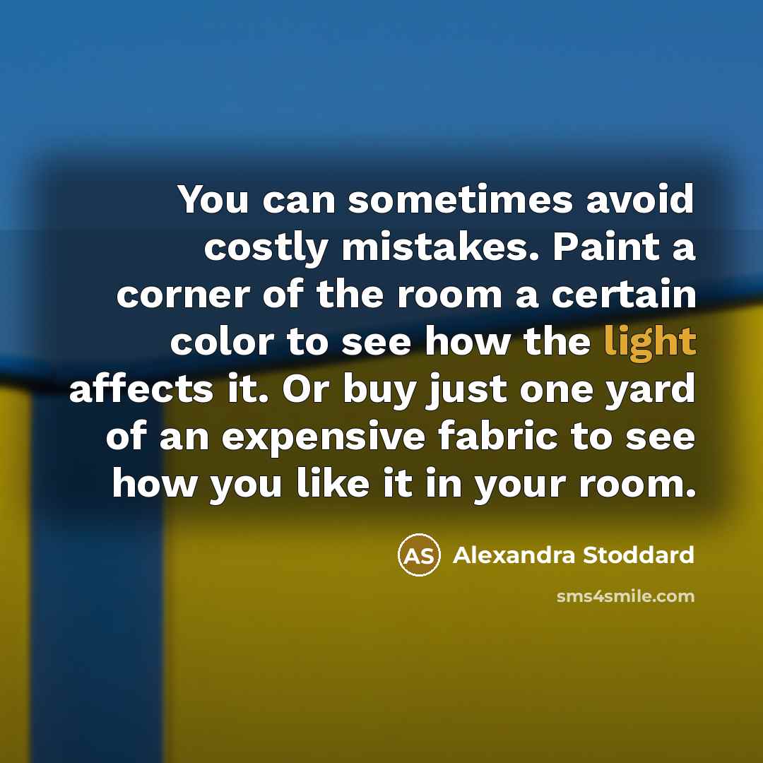 “You can sometimes avoid costly mistakes. Paint a corner of the room a certain color to see how the light affects it. Or buy just one yard of an expensive fabric to see how you like it in your room.” quote by Alexandra Stoddard