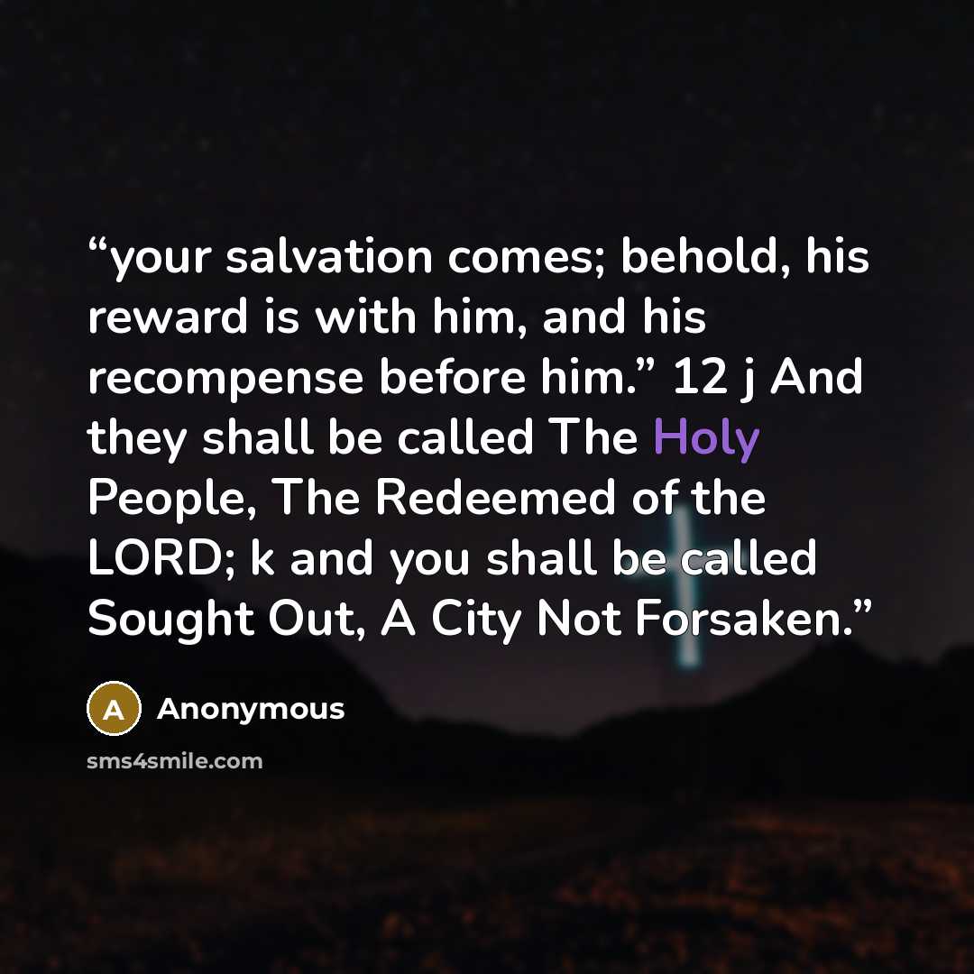 “your salvation comes; behold, his reward is with him, and his recompense before him.” 12 j And they shall be called The Holy People, The Redeemed of the LORD; k and you shall be called Sought Out, A City Not Forsaken.” quote by Anonymous