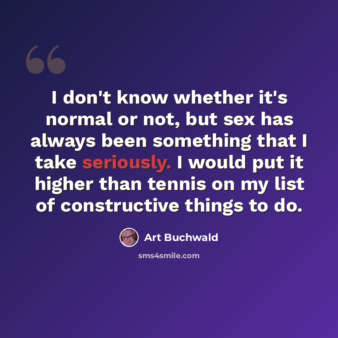 “I don't know whether it's normal or not, but sex has always been something that I take seriously. I would put it higher than tennis on my list of constructive things to do.” quote by Art Buchwald