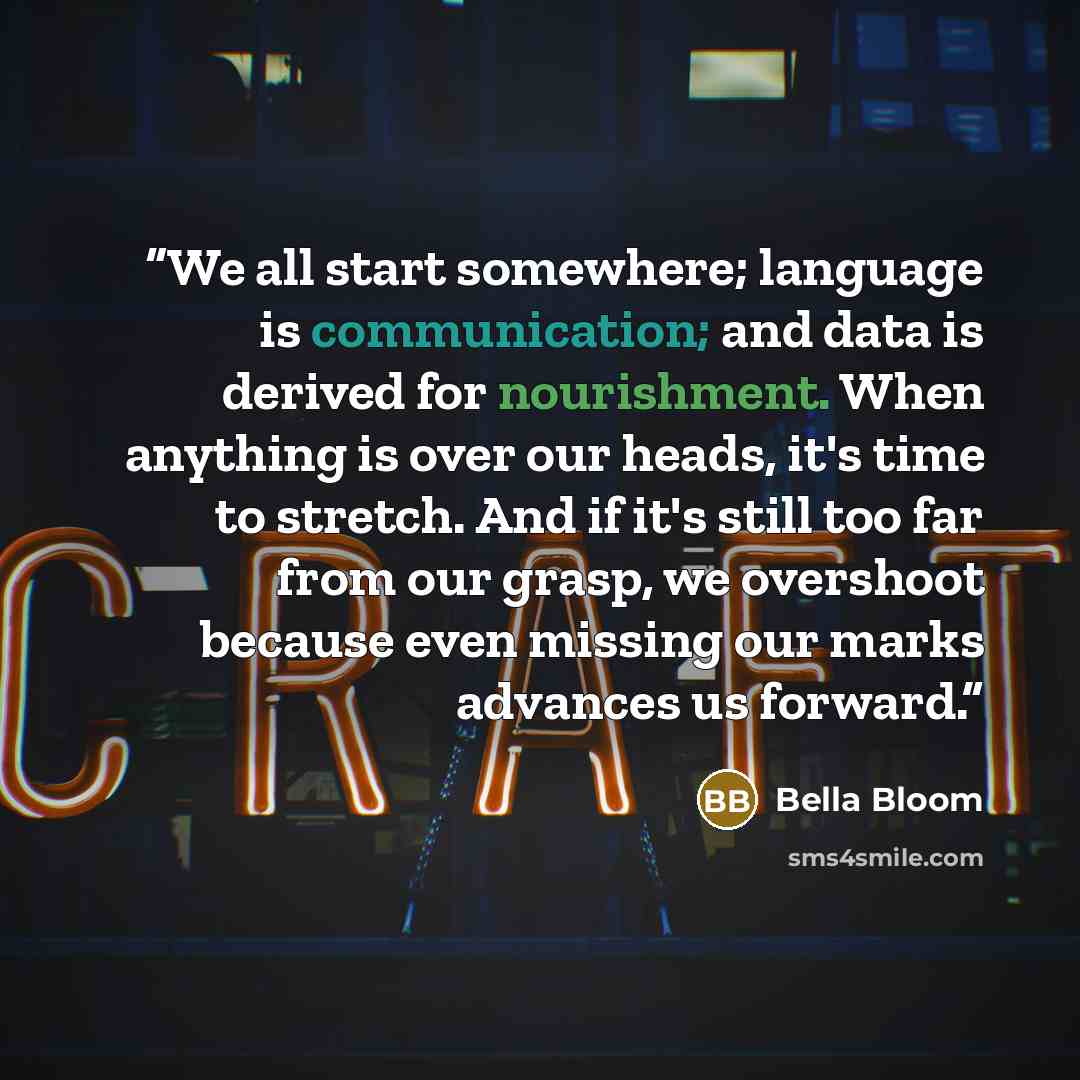 “We all start somewhere; language is communication; and data is derived for nourishment. When anything is over our heads, it's time to stretch. And if it's still too far from our grasp, we overshoot because even missing our marks advances us forward.” quote by Bella Bloom
