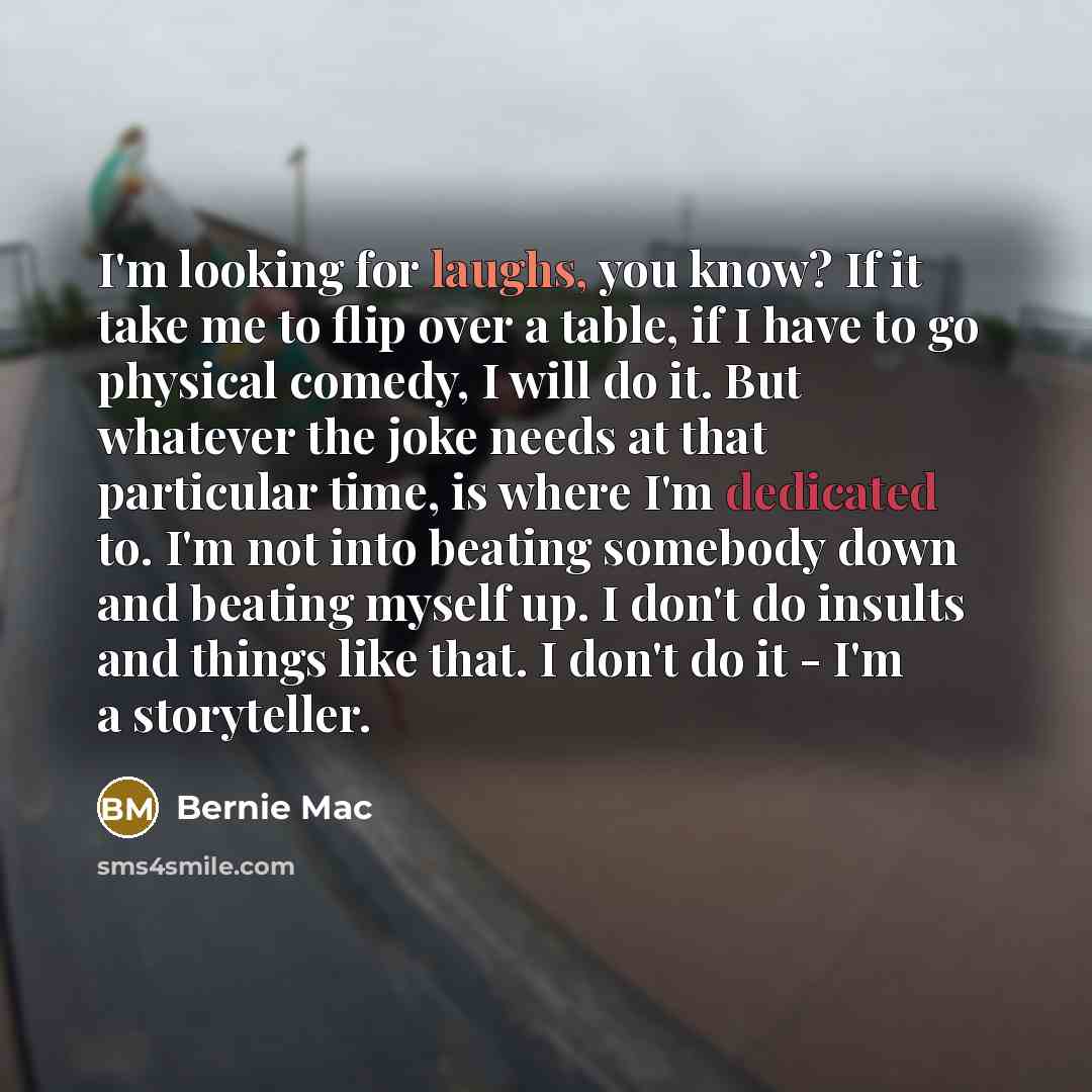 “I'm looking for laughs, you know? If it take me to flip over a table, if I have to go physical comedy, I will do it. But whatever the joke needs at that particular time, is where I'm dedicated to. I'm not into beating somebody down and beating myself up. I don't do insults and things like that. I…” quote by Bernie Mac