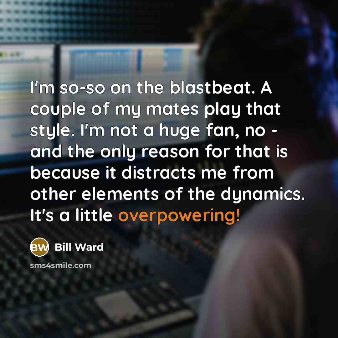 “I'm so-so on the blastbeat. A couple of my mates play that style. I'm not a huge fan, no - and the only reason for that is because it distracts me from other elements of the dynamics. It's a little overpowering!” quote by Bill Ward