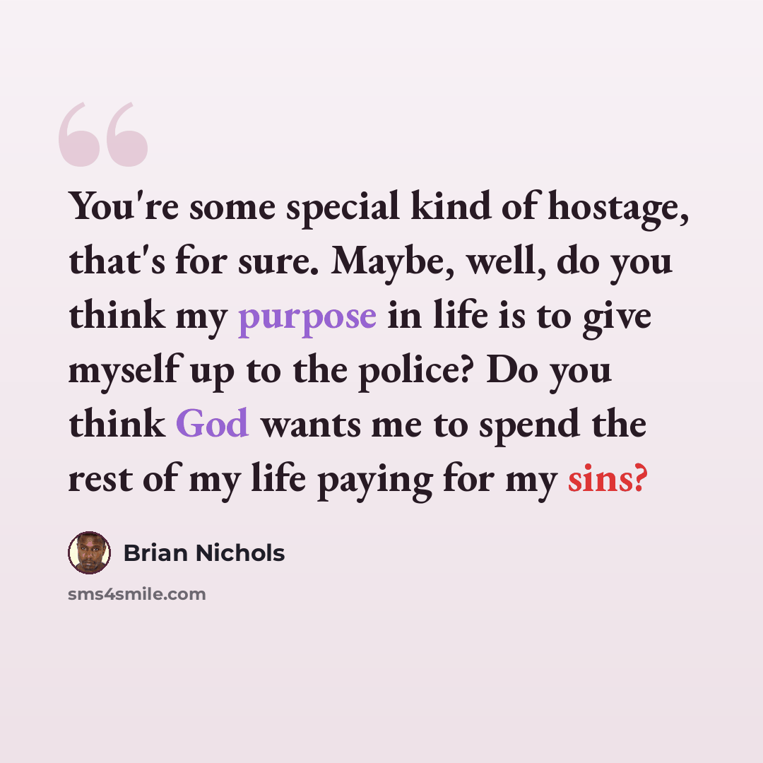 “You're some special kind of hostage, that's for sure. Maybe, well, do you think my purpose in life is to give myself up to the police? Do you think God wants me to spend the rest of my life paying for my sins?” quote by Brian Nichols