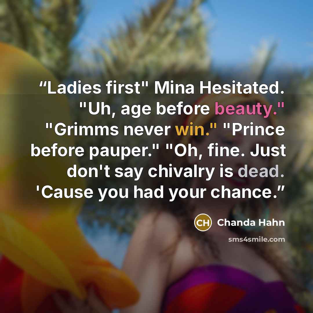 “Ladies first" Mina Hesitated. "Uh, age before beauty." "Grimms never win." "Prince before pauper." "Oh, fine. Just don't say chivalry is dead. 'Cause you had your chance.” quote by Chanda Hahn