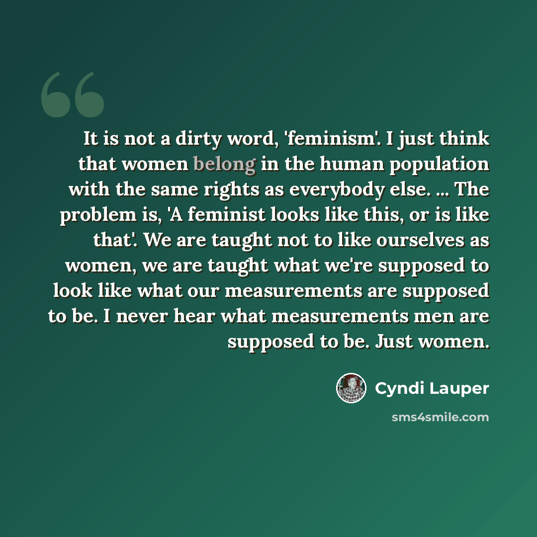 “It is not a dirty word, 'feminism'. I just think that women belong in the human population with the same rights as everybody else. ... The problem is, 'A feminist looks like this, or is like that'. We are taught not to like ourselves as women, we are taught what we're supposed to look like what…” quote by Cyndi Lauper