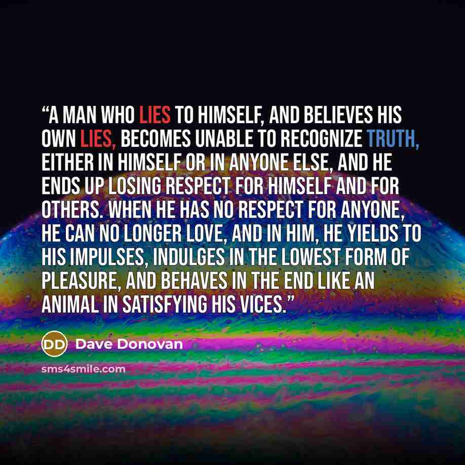 “A man who lies to himself, and believes his own lies, becomes unable to recognize truth, either in himself or in anyone else, and he ends up losing respect for himself and for others. When he has no respect for anyone, he can no longer love, and in him, he yields to his impulses, indulges in the…” quote by Dave Donovan