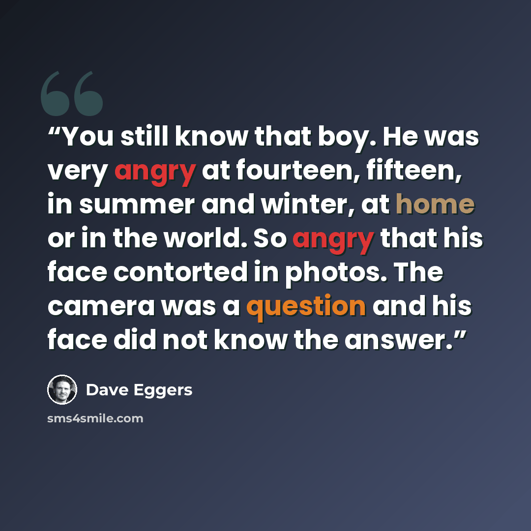 “You still know that boy. He was very angry at fourteen, fifteen, in summer and winter, at home or in the world. So angry that his face contorted in photos. The camera was a question and his face did not know the answer.” quote by Dave Eggers