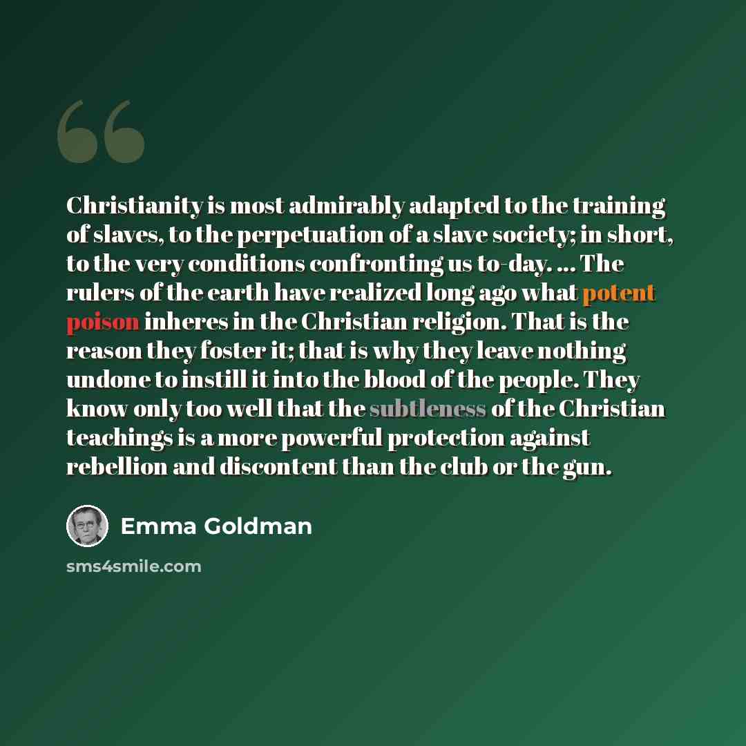 “Christianity is most admirably adapted to the training of slaves, to the perpetuation of a slave society; in short, to the very conditions confronting us to-day. ... The rulers of the earth have realized long ago what potent poison inheres in the Christian religion. That is the reason they foster…” quote by Emma Goldman