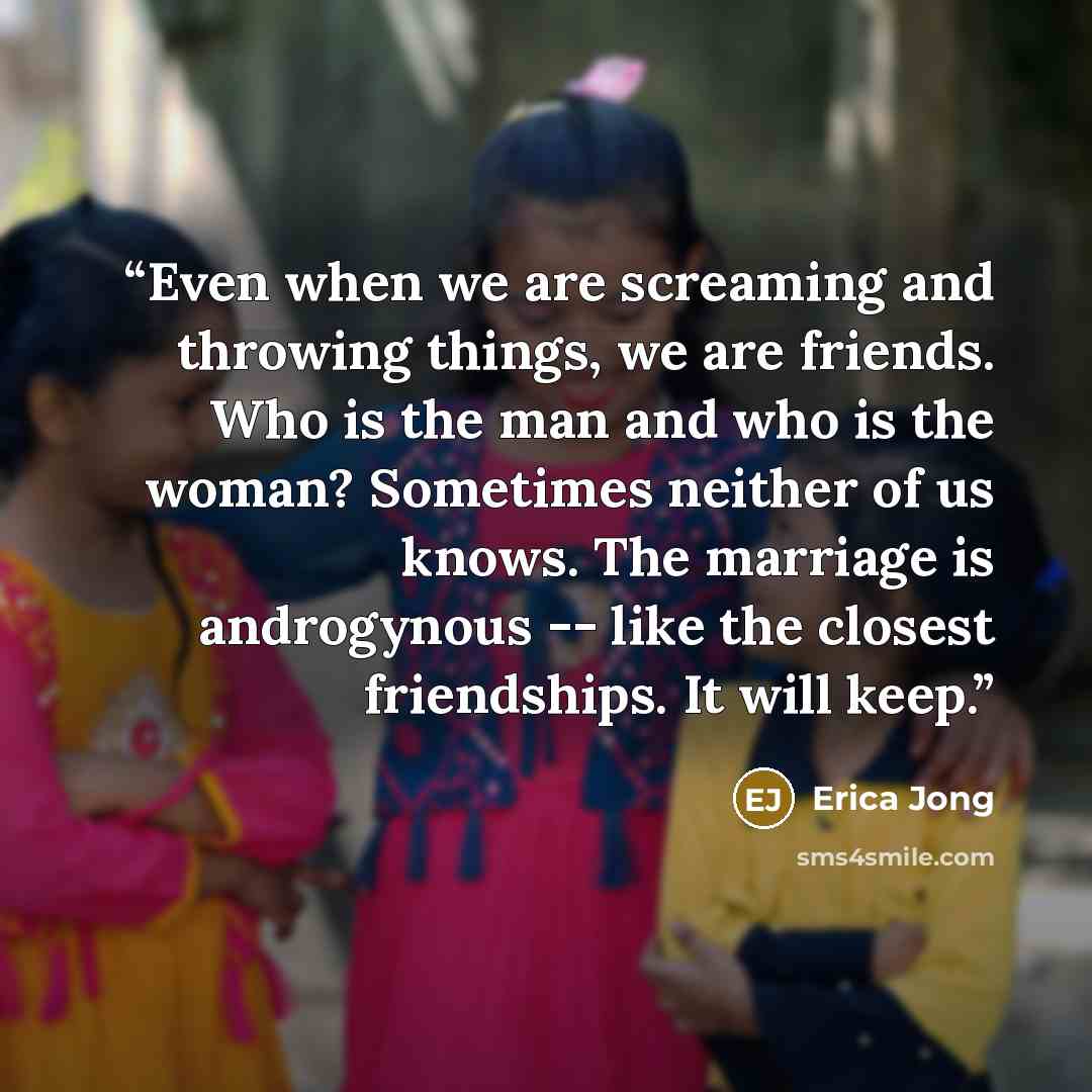 “Even when we are screaming and throwing things, we are friends. Who is the man and who is the woman? Sometimes neither of us knows. The marriage is androgynous -- like the closest friendships. It will keep.” quote by Erica Jong