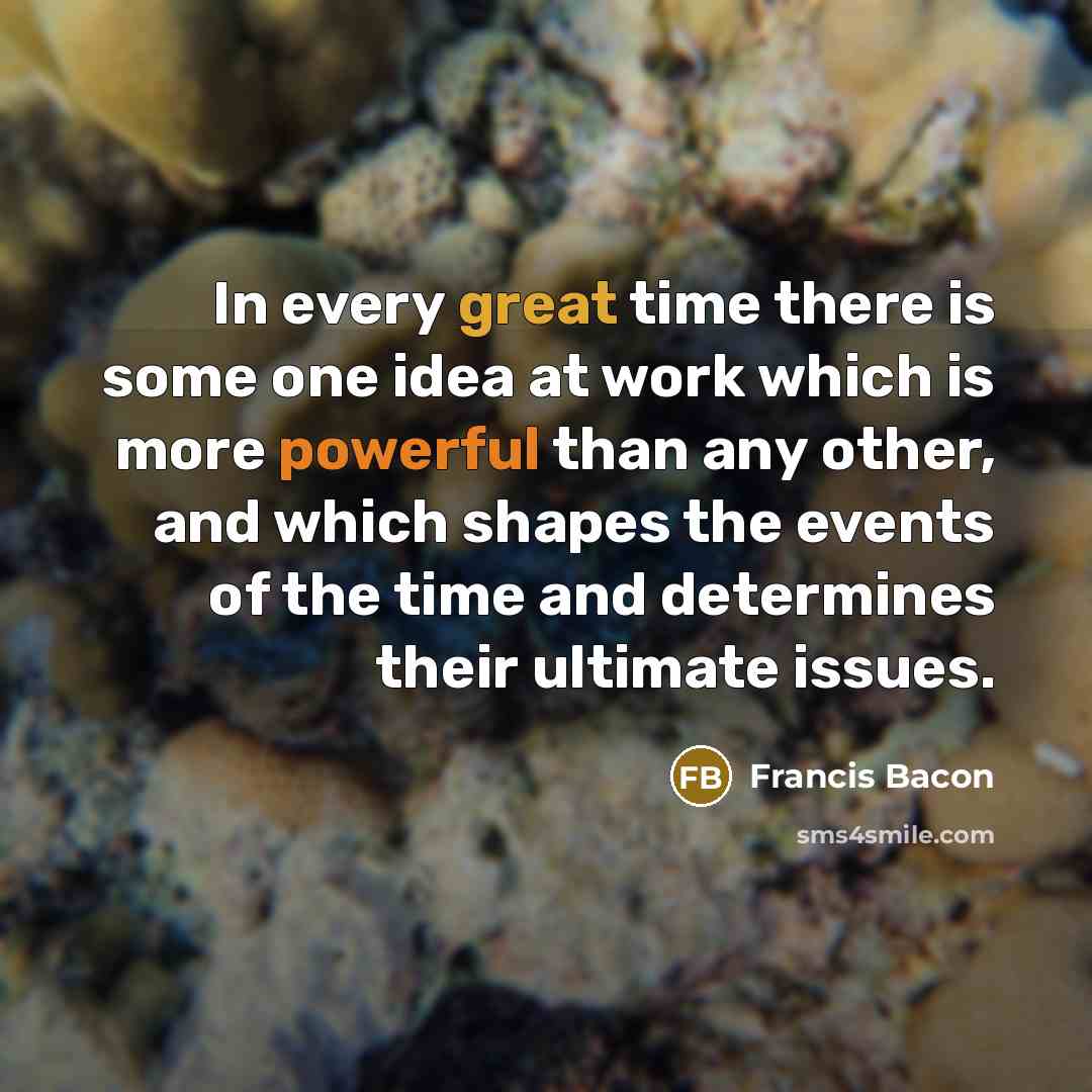 “In every great time there is some one idea at work which is more powerful than any other, and which shapes the events of the time and determines their ultimate issues.” quote by Francis Bacon