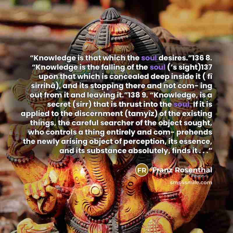 “Knowledge is that which the soul desires.”136 8. “Knowledge is the falling of the soul (’s sight)137 upon that which is concealed deep inside it ( fî sirrihâ), and its stopping there and not com- ing out from it and leaving it.”138 9. “Knowledge, is a secret (sirr) that is thrust into the soul. If…” quote by Franz Rosenthal