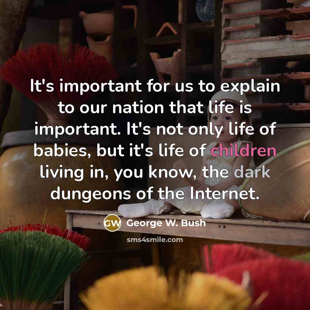 “It's important for us to explain to our nation that life is important. It's not only life of babies, but it's life of children living in, you know, the dark dungeons of the Internet.” quote by George W. Bush