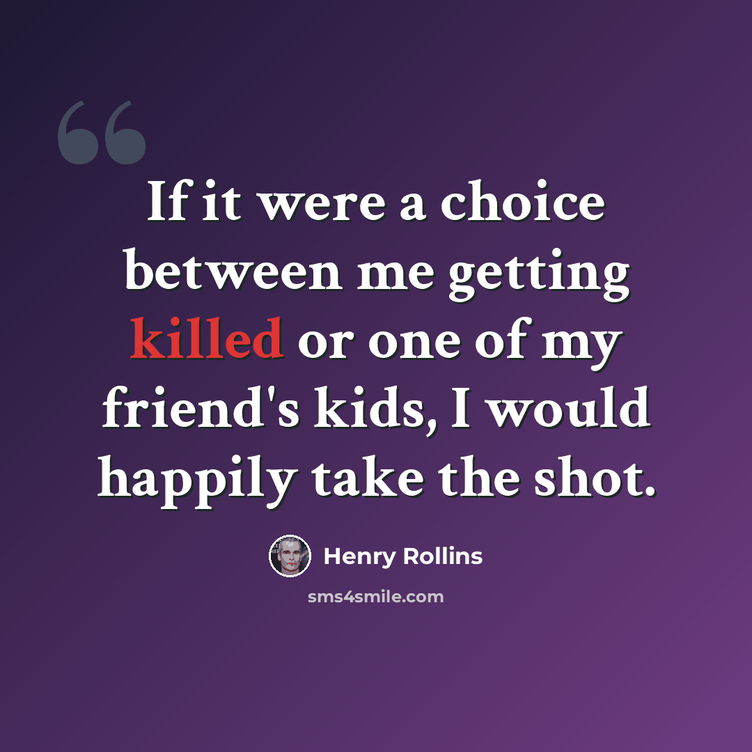 “If it were a choice between me getting killed or one of my friend's kids, I would happily take the shot.” quote by Henry Rollins