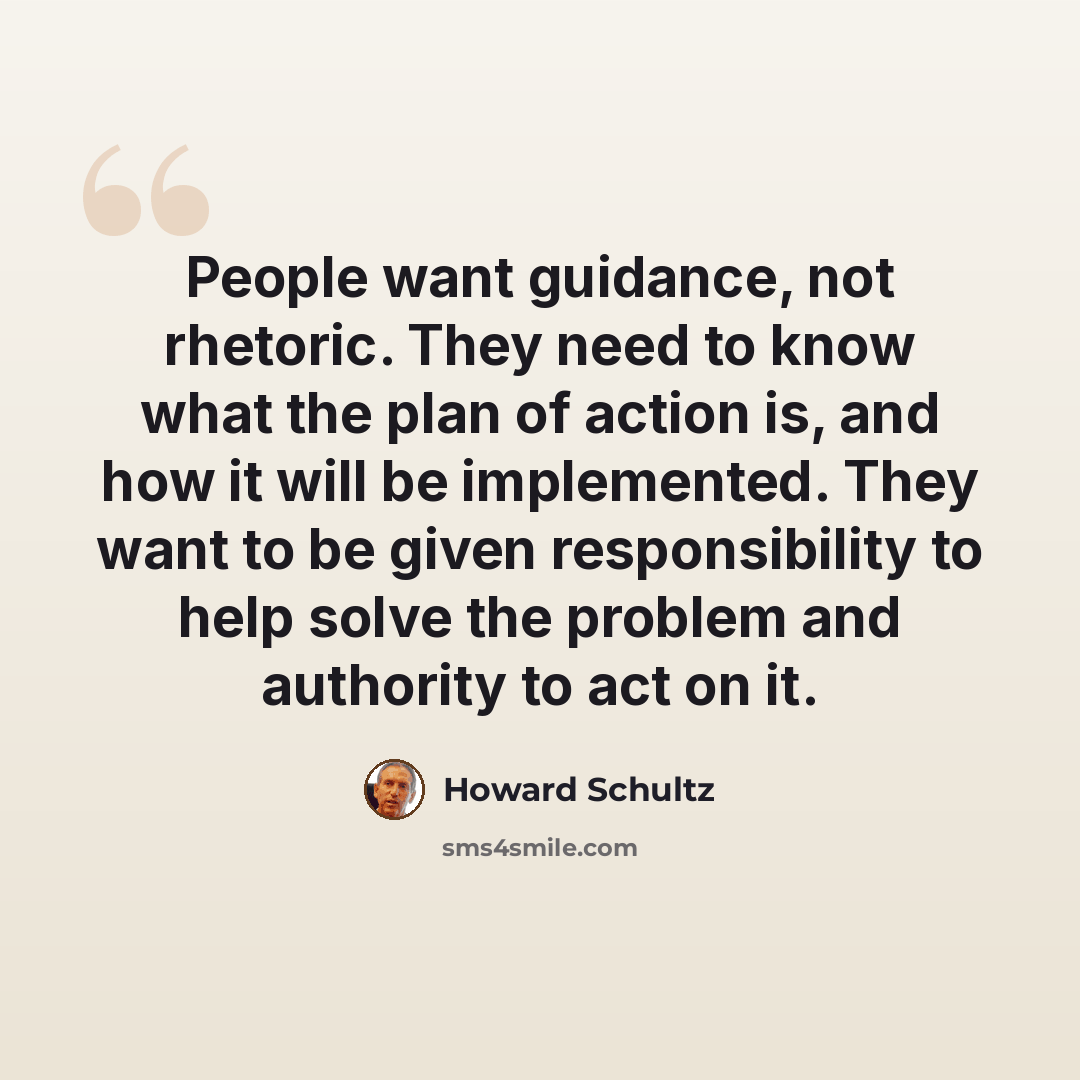 “People want guidance, not rhetoric. They need to know what the plan of action is, and how it will be implemented. They want to be given responsibility to help solve the problem and authority to act on it.” quote by Howard Schultz