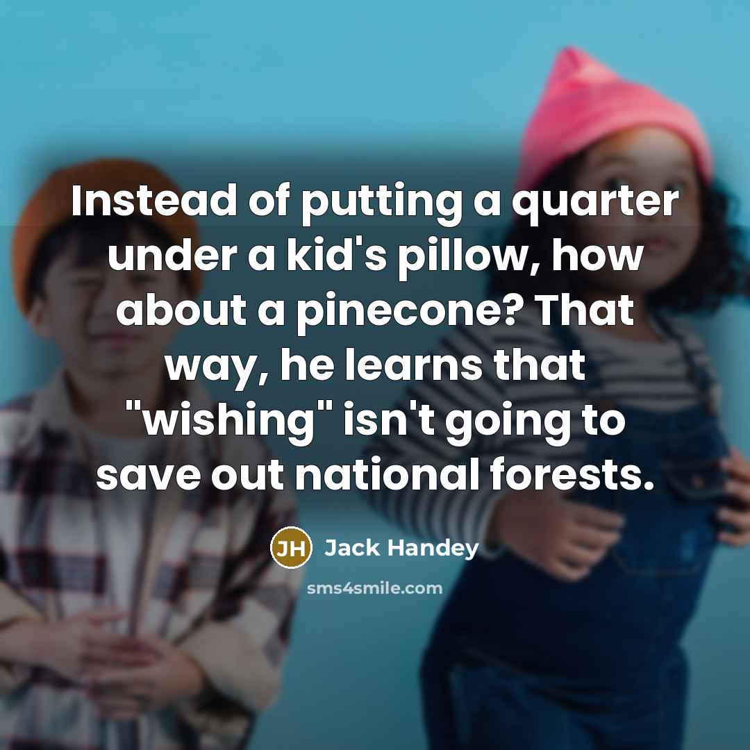 “Instead of putting a quarter under a kid's pillow, how about a pinecone? That way, he learns that "wishing" isn't going to save out national forests.” quote by Jack Handey