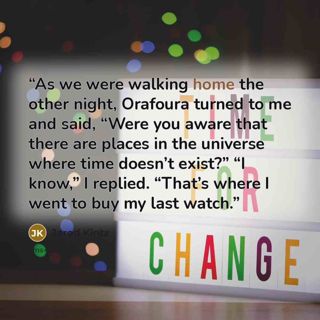 “As we were walking home the other night, Orafoura turned to me and said, “Were you aware that there are places in the universe where time doesn’t exist?” “I know,” I replied. “That’s where I went to buy my last watch.” quote by Jarod Kintz