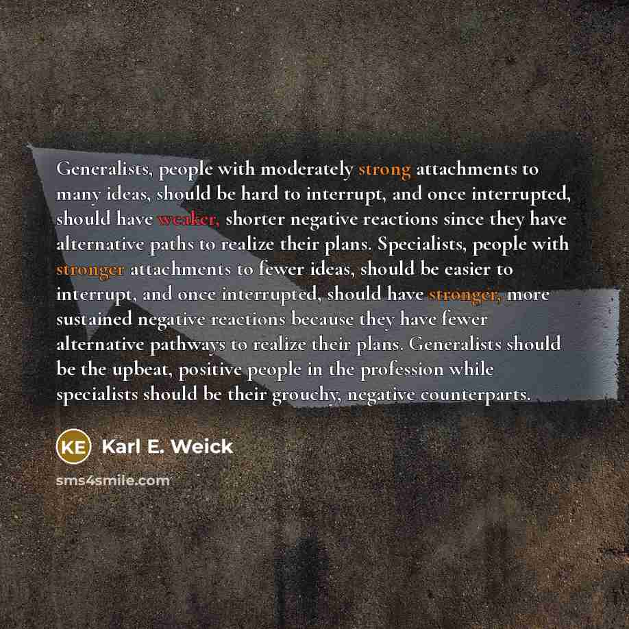 “Generalists, people with moderately strong attachments to many ideas, should be hard to interrupt, and once interrupted, should have weaker, shorter negative reactions since they have alternative paths to realize their plans. Specialists, people with stronger attachments to fewer ideas, should be…” quote by Karl E. Weick