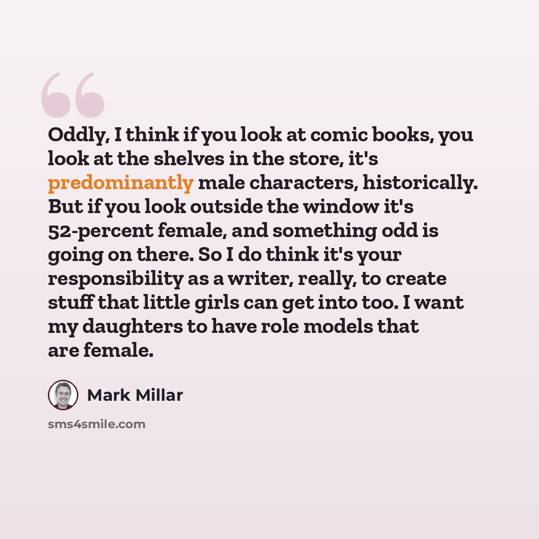“Oddly, I think if you look at comic books, you look at the shelves in the store, it's predominantly male characters, historically. But if you look outside the window it's 52-percent female, and something odd is going on there. So I do think it's your responsibility as a writer, really, to create…” quote by Mark Millar