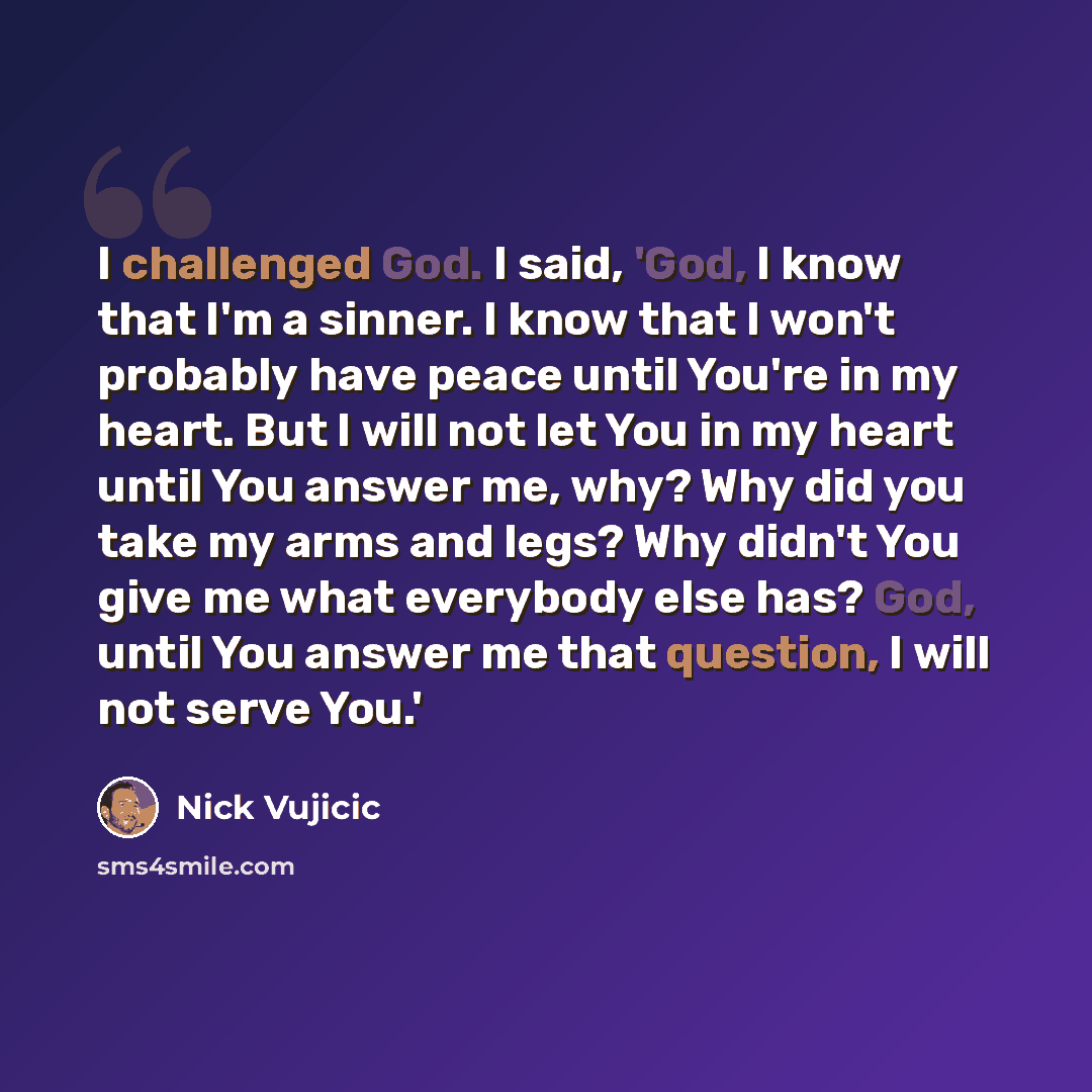“I challenged God. I said, 'God, I know that I'm a sinner. I know that I won't probably have peace until You're in my heart. But I will not let You in my heart until You answer me, why? Why did you take my arms and legs? Why didn't You give me what everybody else has? God, until You answer me that…” quote by Nick Vujicic