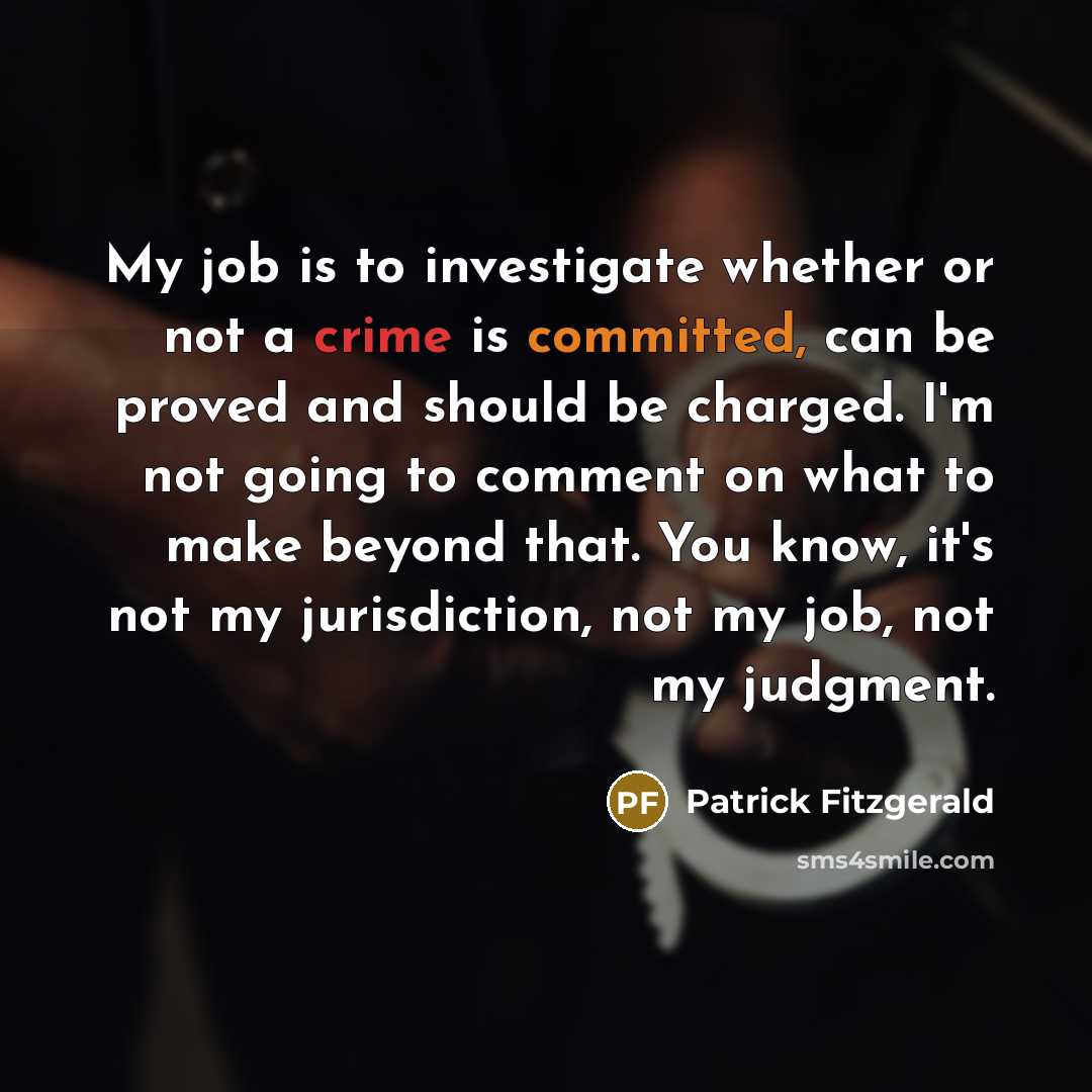 “My job is to investigate whether or not a crime is committed, can be proved and should be charged. I'm not going to comment on what to make beyond that. You know, it's not my jurisdiction, not my job, not my judgment.” quote by Patrick Fitzgerald
