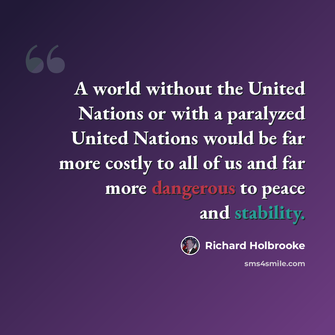 “A world without the United Nations or with a paralyzed United Nations would be far more costly to all of us and far more dangerous to peace and stability.” quote by Richard Holbrooke