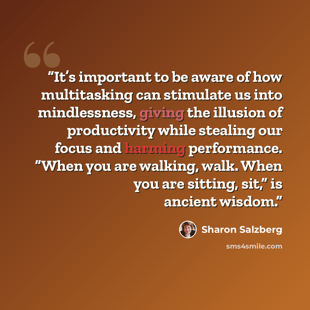 “It’s important to be aware of how multitasking can stimulate us into mindlessness, giving the illusion of productivity while stealing our focus and harming performance. “When you are walking, walk. When you are sitting, sit,” is ancient wisdom.” quote by Sharon Salzberg