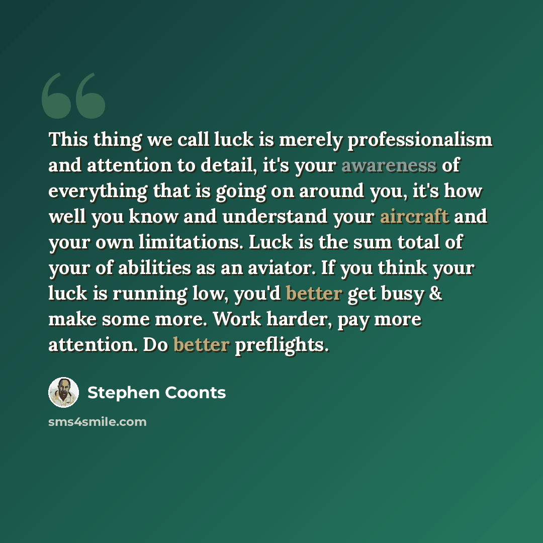 “This thing we call luck is merely professionalism and attention to detail, it's your awareness of everything that is going on around you, it's how well you know and understand your aircraft and your own limitations. Luck is the sum total of your of abilities as an aviator. If you think your luck…” quote by Stephen Coonts