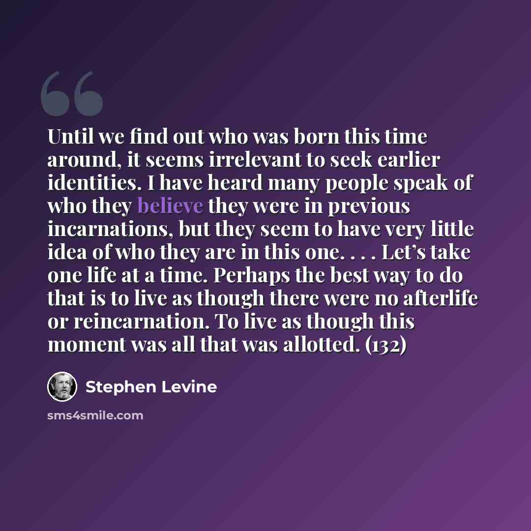 “Until we find out who was born this time around, it seems irrelevant to seek earlier identities. I have heard many people speak of who they believe they were in previous incarnations, but they seem to have very little idea of who they are in this one. . . . Let’s take one life at a time. Perhaps…” quote by Stephen Levine
