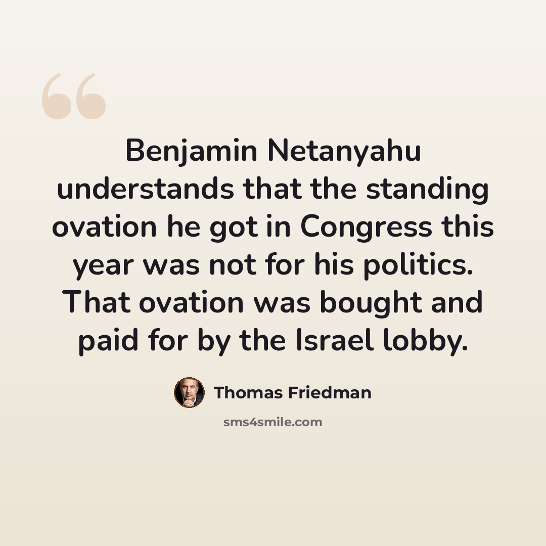 “Benjamin Netanyahu understands that the standing ovation he got in Congress this year was not for his politics. That ovation was bought and paid for by the Israel lobby.” quote by Thomas Friedman