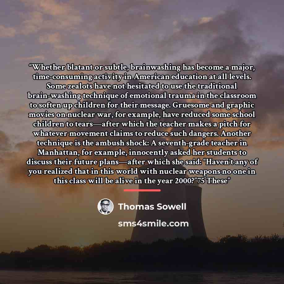 “Whether blatant or subtle, brainwashing has become a major, time-consuming activity in American education at all levels. Some zealots have not hesitated to use the traditional brain-washing technique of emotional trauma in the classroom to soften up children for their message. Gruesome and graphic…” quote by Thomas Sowell