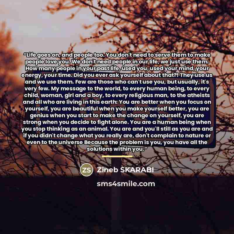 “Life goes on, and people too. You don't need to serve them to make people love you. We don't need people in our life, we just use them. How many people in your past life, used you, used your mind, your energy, your time. Did you ever ask yourself about that?! They use us and we use them. Few are…” quote by Zineb SKARABI