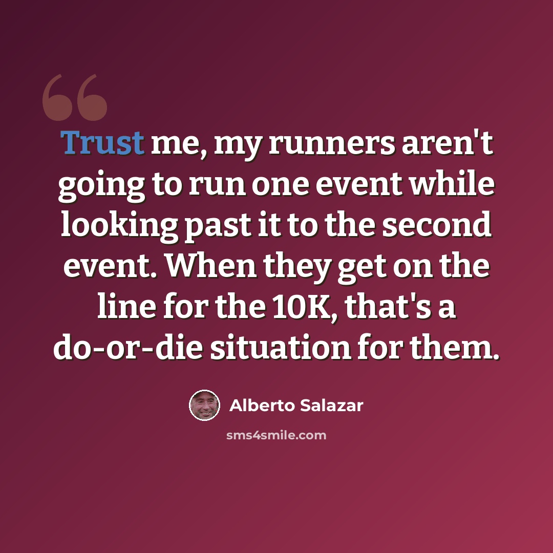 “Trust me, my runners aren't going to run one event while looking past it to the second event. When they get on the line for the 10K, that's a do-or-die situation for them.” quote by Alberto Salazar