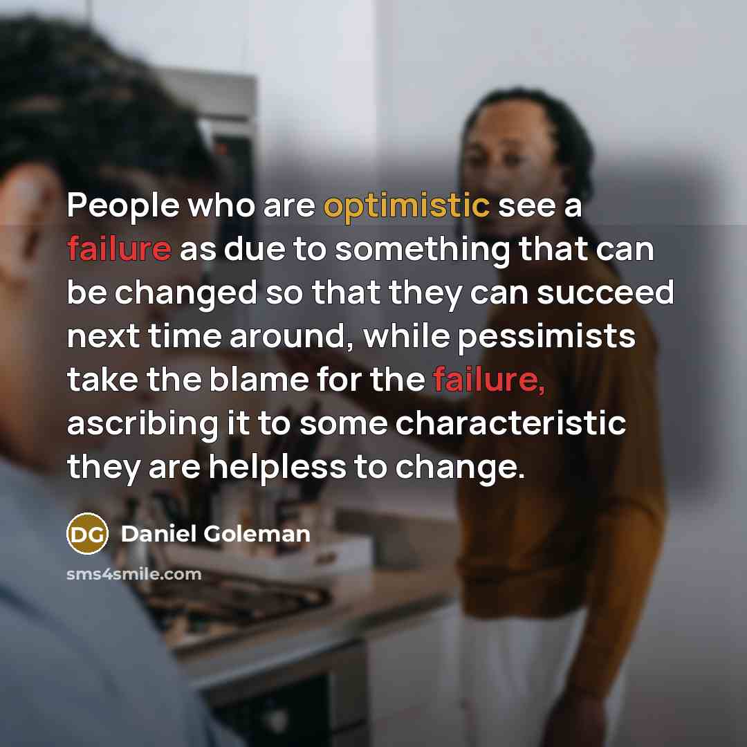“People who are optimistic see a failure as due to something that can be changed so that they can succeed next time around, while pessimists take the blame for the failure, ascribing it to some characteristic they are helpless to change.” quote by Daniel Goleman