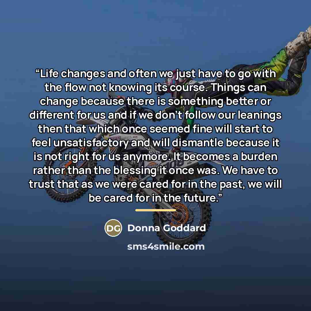 “Life changes and often we just have to go with the flow not knowing its course. Things can change because there is something better or different for us and if we don’t follow our leanings then that which once seemed fine will start to feel unsatisfactory and will dismantle because it is not right…” quote by Donna Goddard