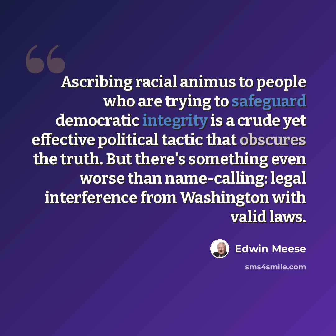 “Ascribing racial animus to people who are trying to safeguard democratic integrity is a crude yet effective political tactic that obscures the truth. But there's something even worse than name-calling: legal interference from Washington with valid laws.” quote by Edwin Meese