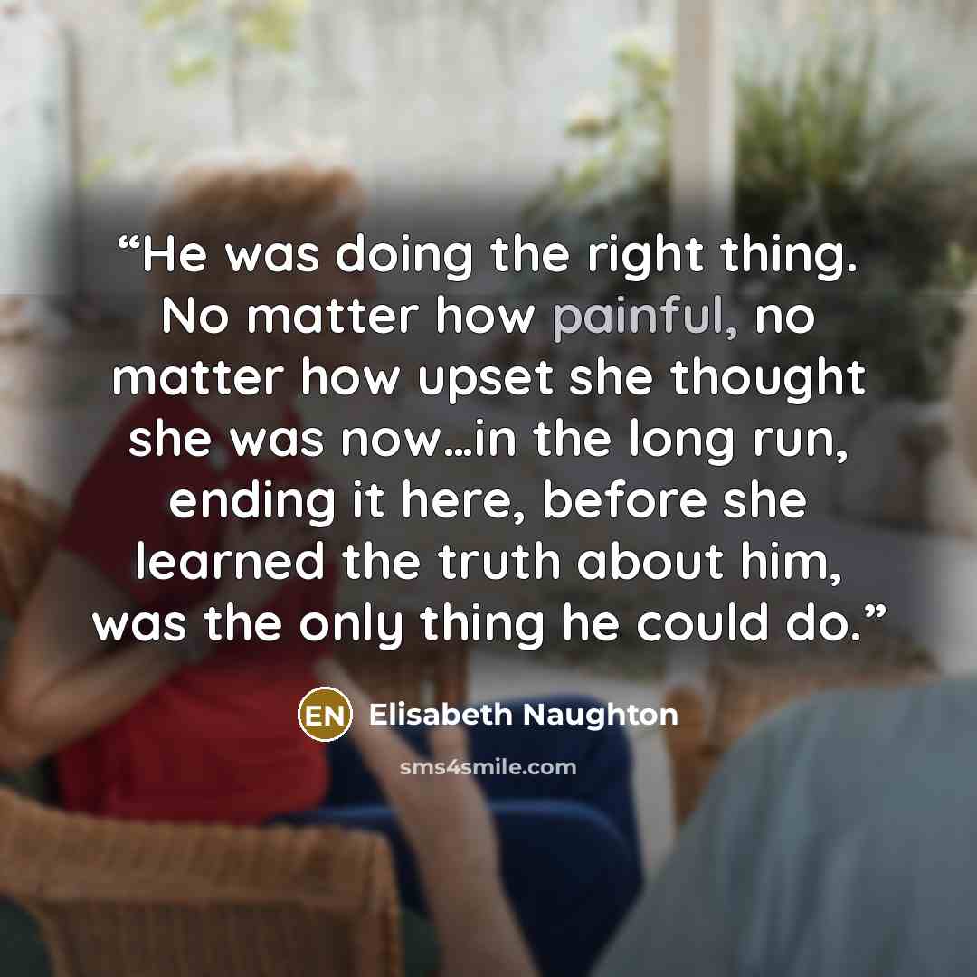 “He was doing the right thing. No matter how painful, no matter how upset she thought she was now…in the long run, ending it here, before she learned the truth about him, was the only thing he could do.” quote by Elisabeth Naughton