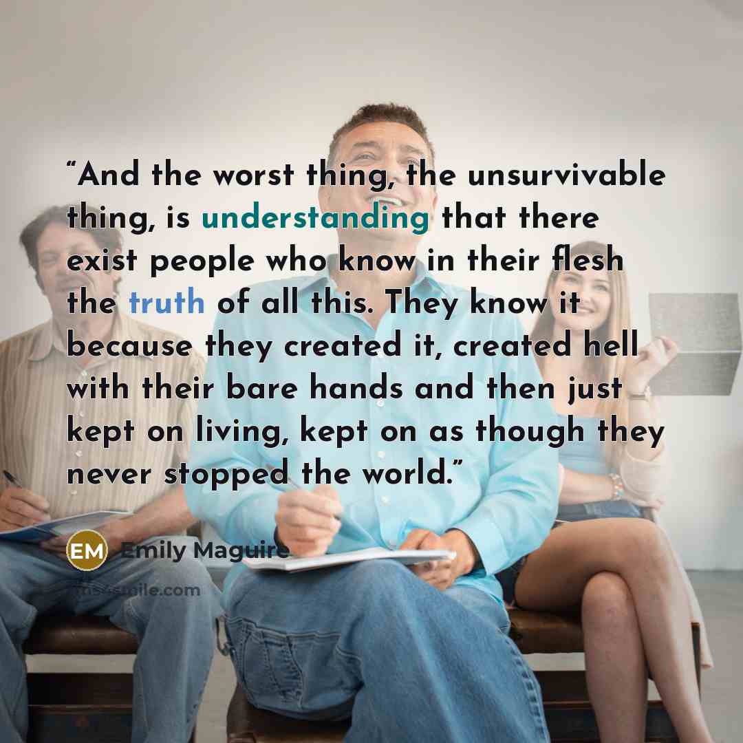 “And the worst thing, the unsurvivable thing, is understanding that there exist people who know in their flesh the truth of all this. They know it because they created it, created hell with their bare hands and then just kept on living, kept on as though they never stopped the world.” quote by Emily Maguire