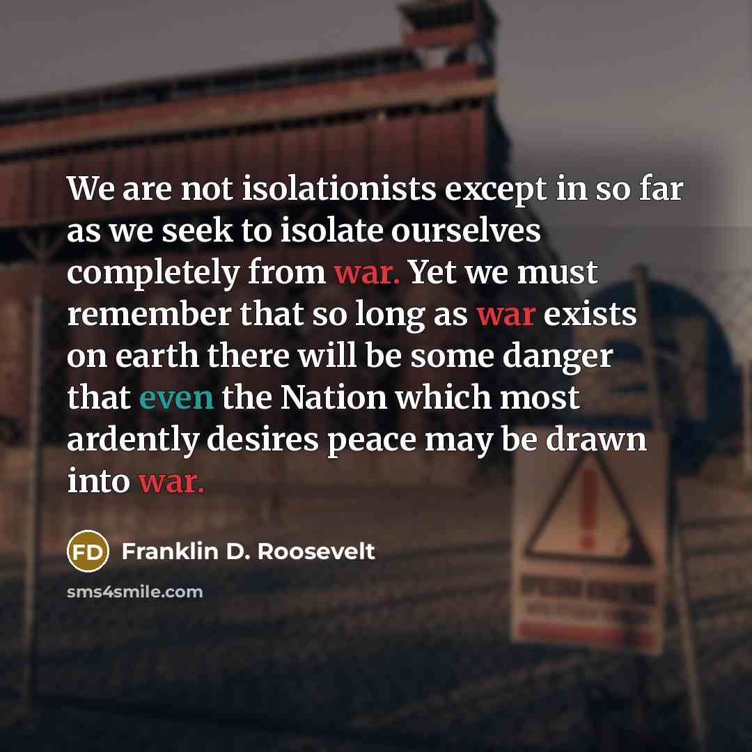 “We are not isolationists except in so far as we seek to isolate ourselves completely from war. Yet we must remember that so long as war exists on earth there will be some danger that even the Nation which most ardently desires peace may be drawn into war.” quote by Franklin D. Roosevelt