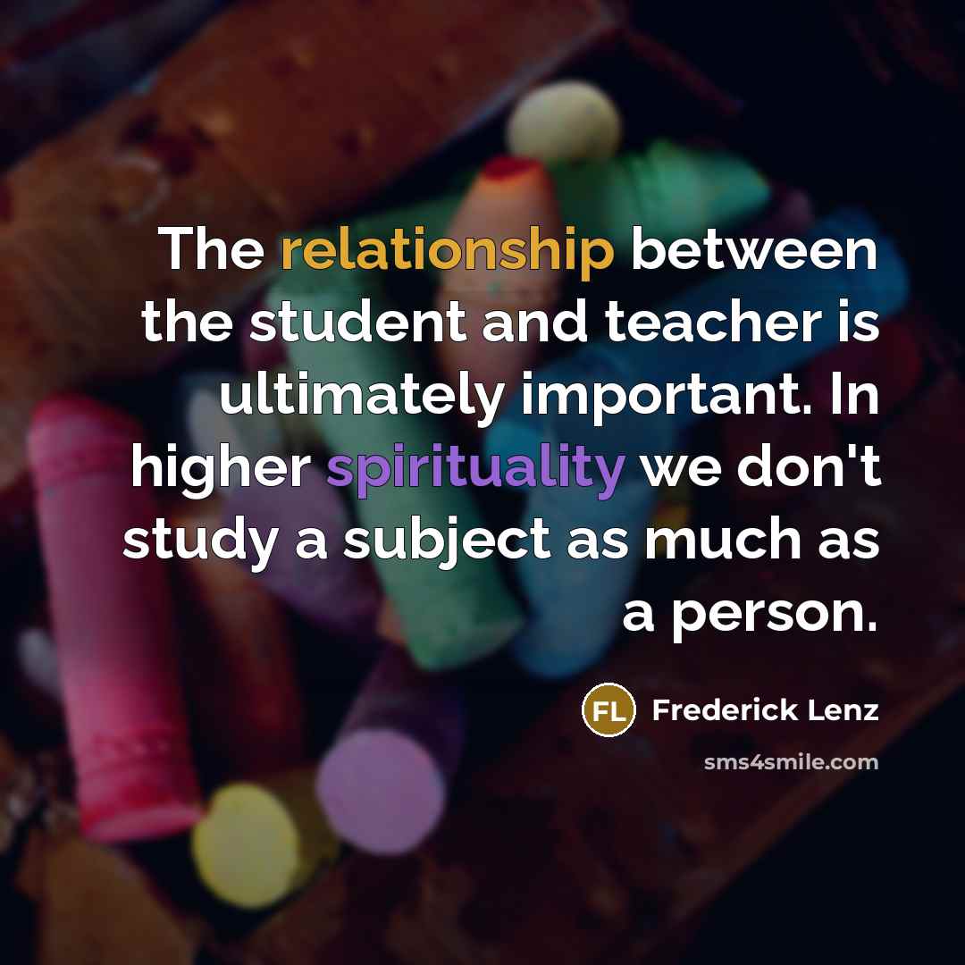 “The relationship between the student and teacher is ultimately important. In higher spirituality we don't study a subject as much as a person.” quote by Frederick Lenz
