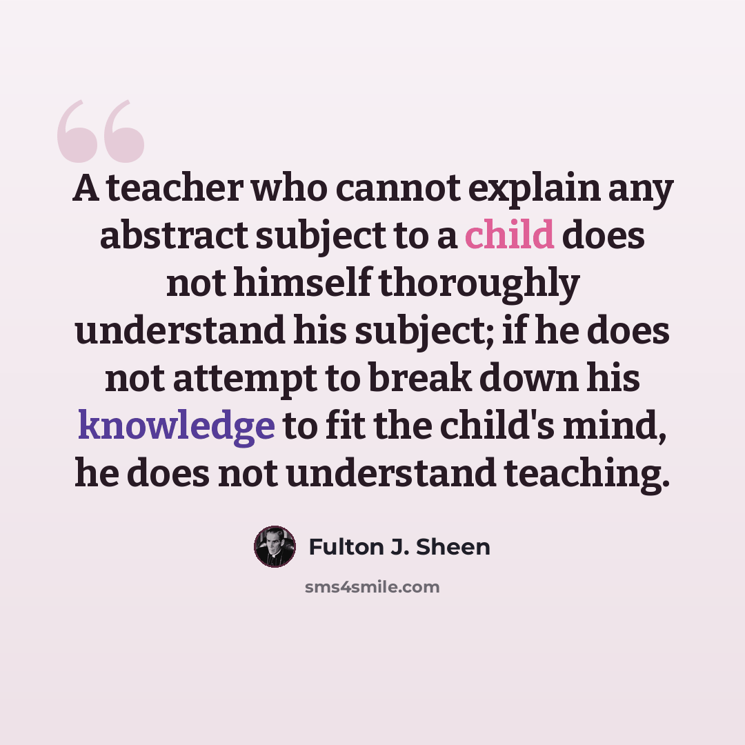 “A teacher who cannot explain any abstract subject to a child does not himself thoroughly understand his subject; if he does not attempt to break down his knowledge to fit the child's mind, he does not understand teaching.” quote by Fulton J. Sheen