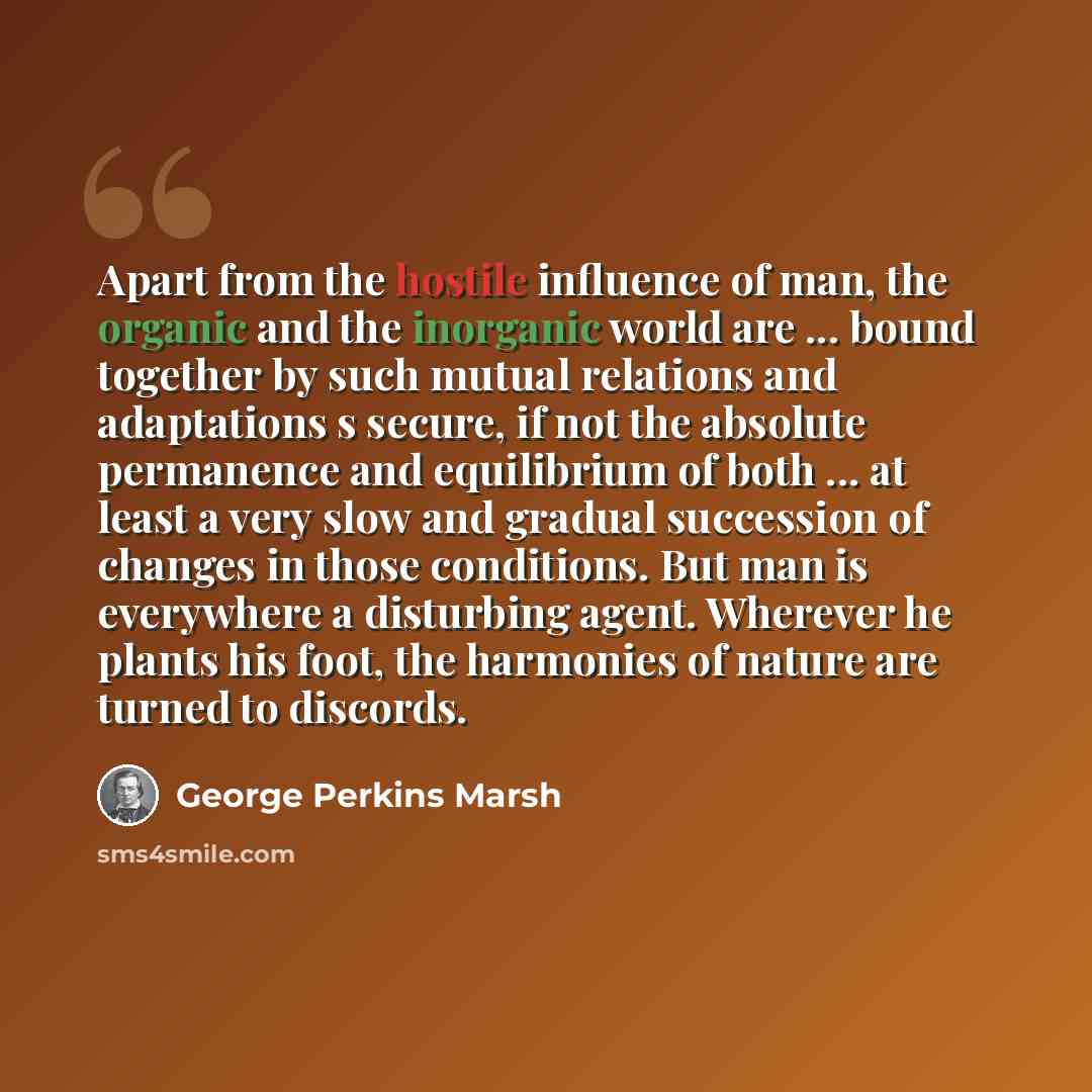 “Apart from the hostile influence of man, the organic and the inorganic world are ... bound together by such mutual relations and adaptations s secure, if not the absolute permanence and equilibrium of both ... at least a very slow and gradual succession of changes in those conditions. But man is…” quote by George Perkins Marsh