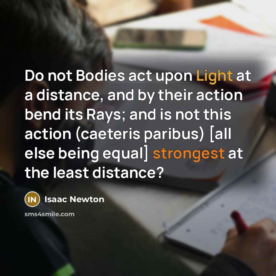 “Do not Bodies act upon Light at a distance, and by their action bend its Rays; and is not this action (caeteris paribus) [all else being equal] strongest at the least distance?” quote by Isaac Newton