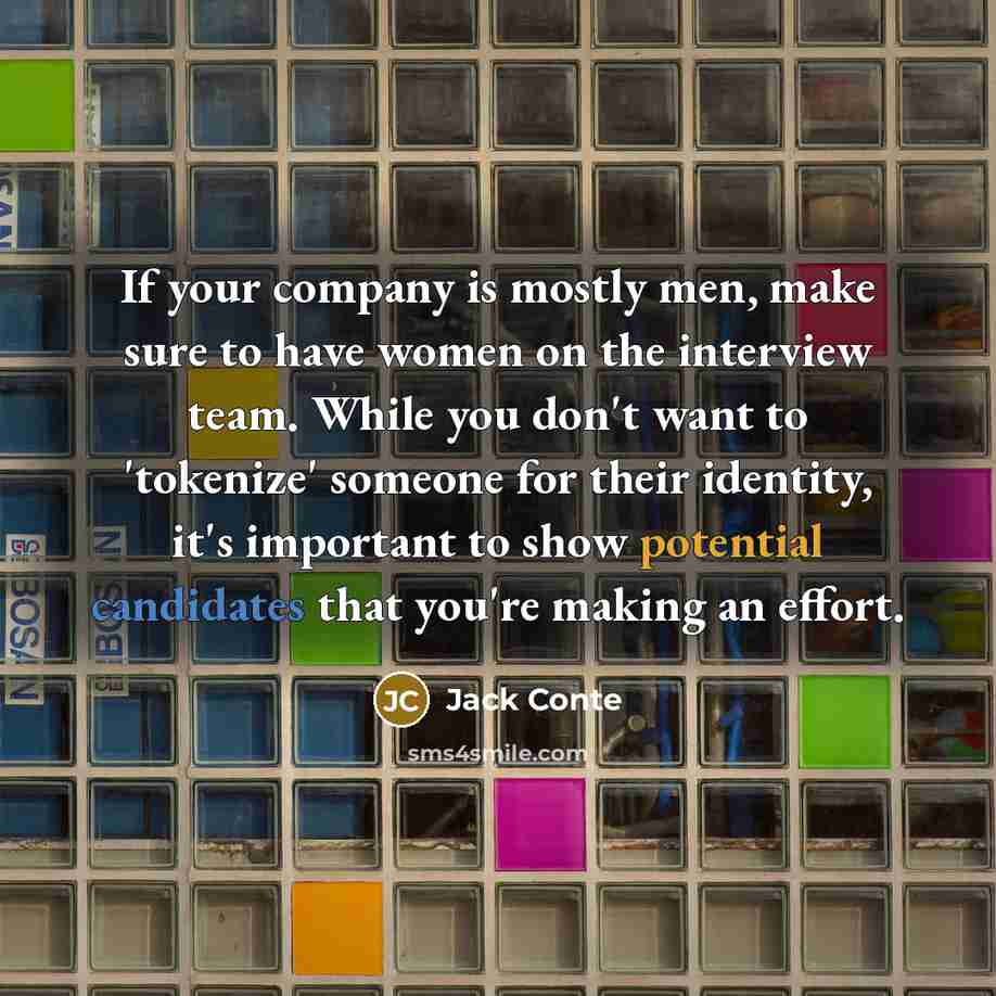 “If your company is mostly men, make sure to have women on the interview team. While you don't want to 'tokenize' someone for their identity, it's important to show potential candidates that you're making an effort.” quote by Jack Conte